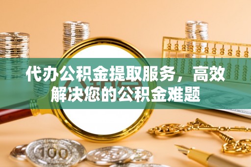 简阳代办公积金提取服务，高效解决您的公积金难题