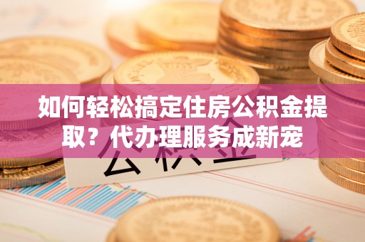 简阳如何轻松搞定住房公积金提取？代办理服务成新宠