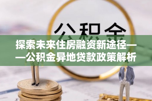 简阳探索未来住房融资新途径——公积金异地贷款政策解析与实践