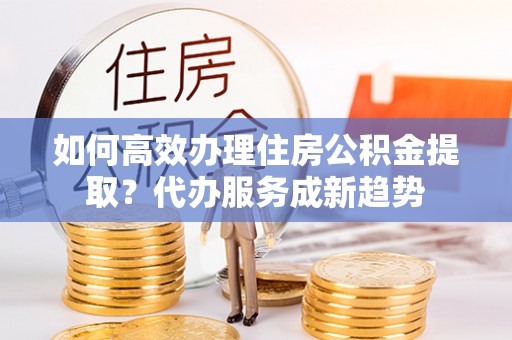 简阳如何高效办理住房公积金提取？代办服务成新趋势