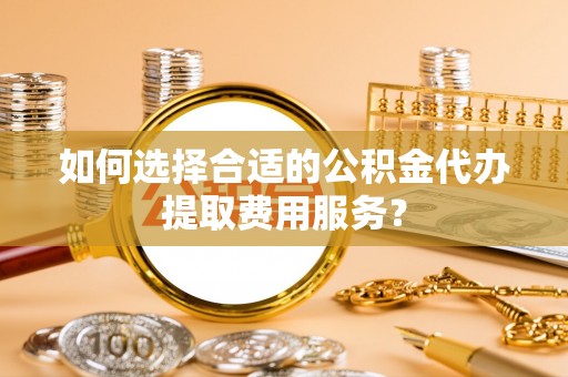 简阳如何选择合适的公积金代办提取费用服务？
