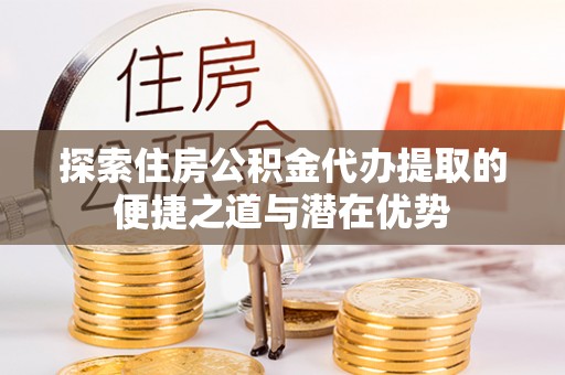 简阳探索住房公积金代办提取的便捷之道与潜在优势