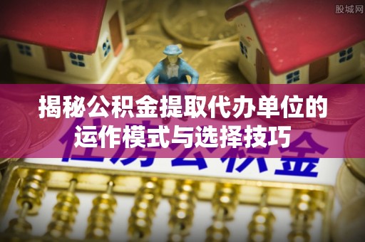 简阳揭秘公积金提取代办单位的运作模式与选择技巧