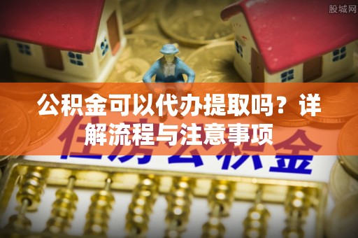 简阳公积金可以代办提取吗？详解流程与注意事项