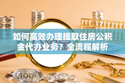 简阳如何高效办理提取住房公积金代办业务？全流程解析