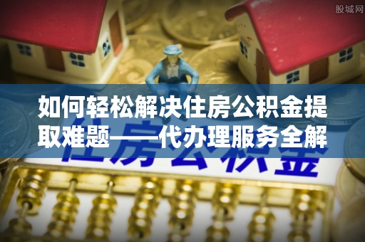 简阳如何轻松解决住房公积金提取难题——代办理服务全解析