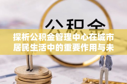 简阳探析公积金管理中心在城市居民生活中的重要作用与未来发展趋势
