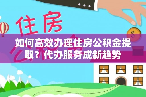 简阳如何高效办理住房公积金提取？代办服务成新趋势