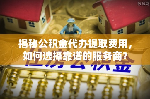 简阳揭秘公积金代办提取费用，如何选择靠谱的服务商？