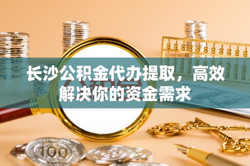 简阳长沙公积金代办提取，高效解决你的资金需求