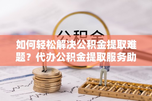 简阳如何轻松解决公积金提取难题？代办公积金提取服务助您一臂之力
