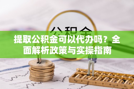 简阳提取公积金可以代办吗？全面解析政策与实操指南