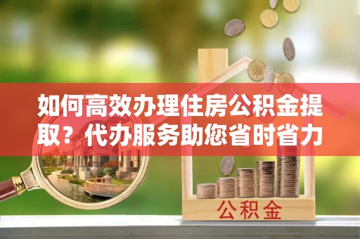 简阳如何高效办理住房公积金提取？代办服务助您省时省力