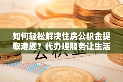 简阳如何轻松解决住房公积金提取难题？代办理服务让生活更简单