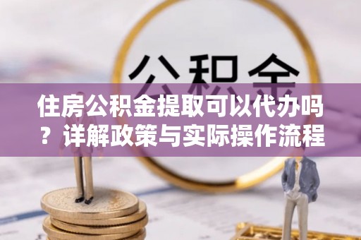 简阳住房公积金提取可以代办吗？详解政策与实际操作流程