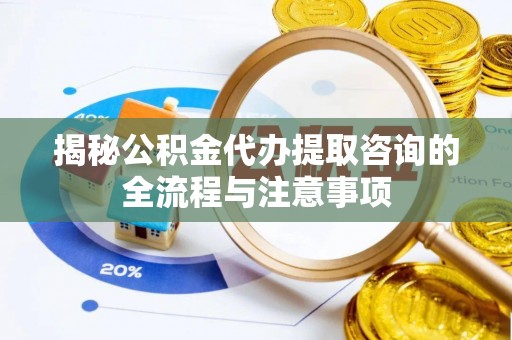 简阳揭秘公积金代办提取咨询的全流程与注意事项