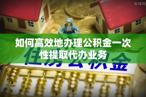 简阳如何高效地办理公积金一次性提取代办业务