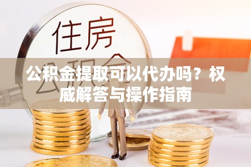 简阳公积金提取可以代办吗？权威解答与操作指南