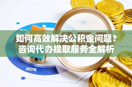 简阳如何高效解决公积金问题？咨询代办提取服务全解析