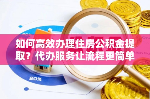 简阳如何高效办理住房公积金提取？代办服务让流程更简单