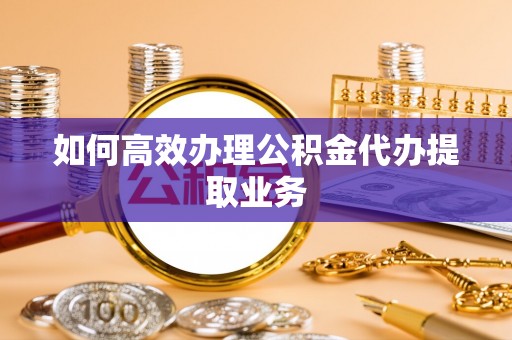 简阳如何高效办理公积金代办提取业务