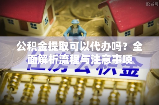 简阳公积金提取可以代办吗？全面解析流程与注意事项