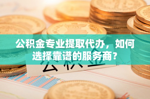 简阳公积金专业提取代办，如何选择靠谱的服务商？